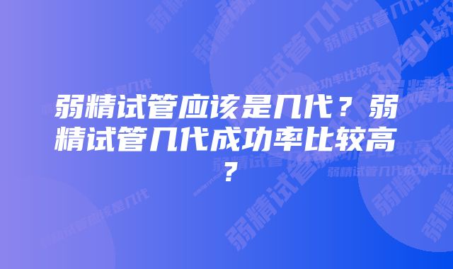 弱精试管应该是几代？弱精试管几代成功率比较高？