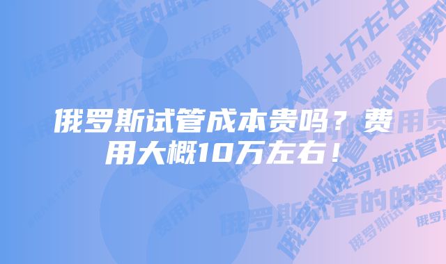 俄罗斯试管成本贵吗？费用大概10万左右！