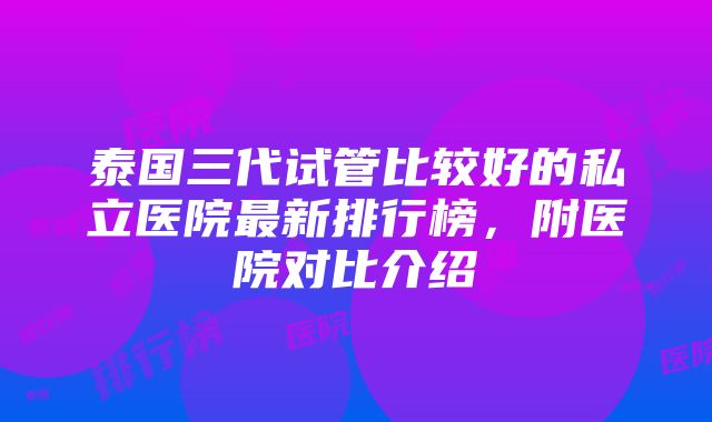 泰国三代试管比较好的私立医院最新排行榜，附医院对比介绍