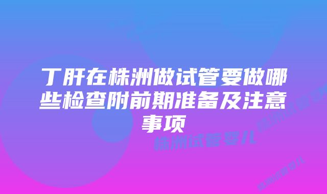 丁肝在株洲做试管要做哪些检查附前期准备及注意事项