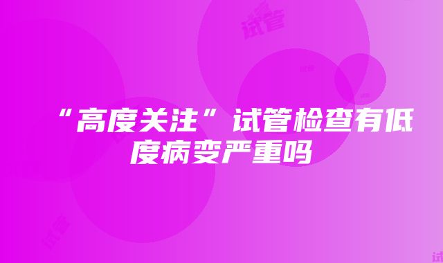 “高度关注”试管检查有低度病变严重吗