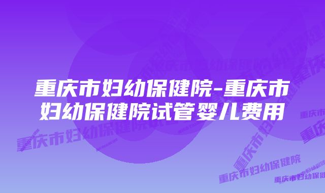 重庆市妇幼保健院-重庆市妇幼保健院试管婴儿费用