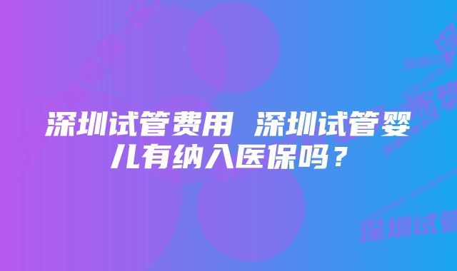 深圳试管费用 深圳试管婴儿有纳入医保吗？