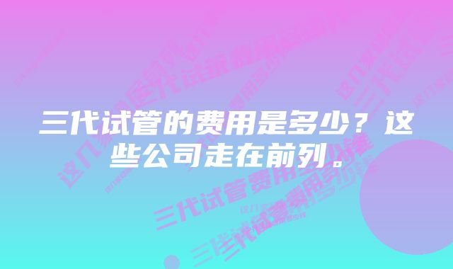 三代试管的费用是多少？这些公司走在前列。