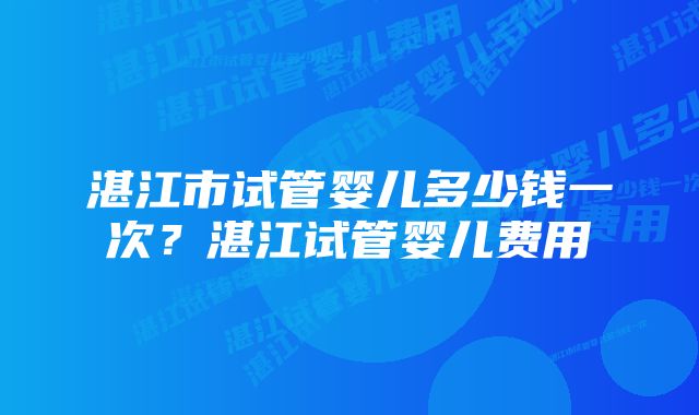 湛江市试管婴儿多少钱一次？湛江试管婴儿费用