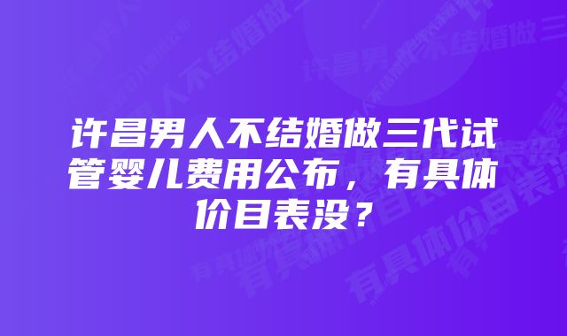 许昌男人不结婚做三代试管婴儿费用公布，有具体价目表没？