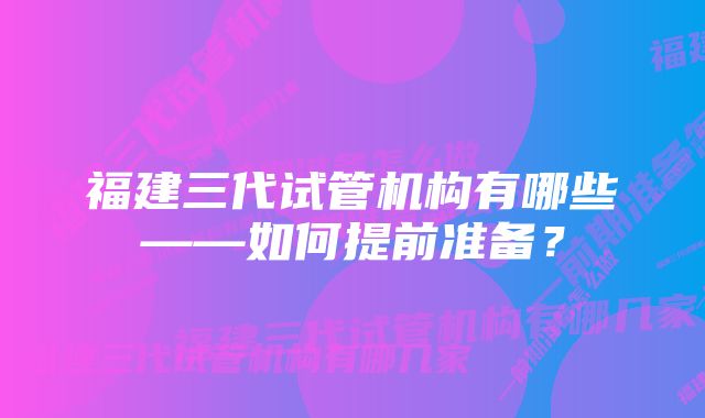 福建三代试管机构有哪些——如何提前准备？