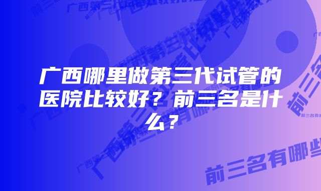 广西哪里做第三代试管的医院比较好？前三名是什么？