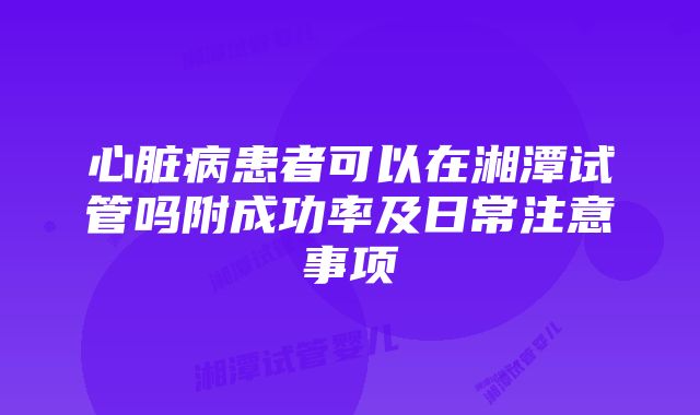 心脏病患者可以在湘潭试管吗附成功率及日常注意事项