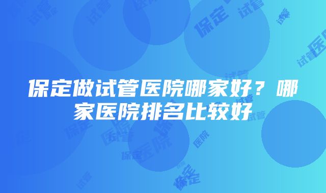 保定做试管医院哪家好？哪家医院排名比较好