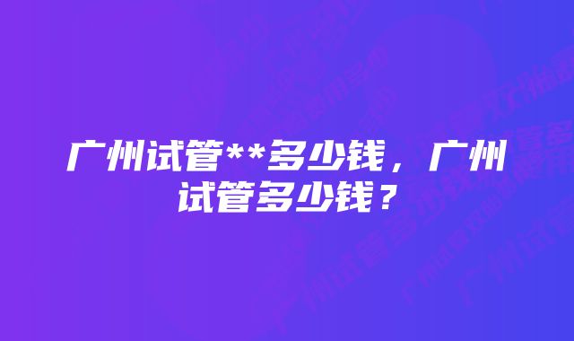 广州试管**多少钱，广州试管多少钱？