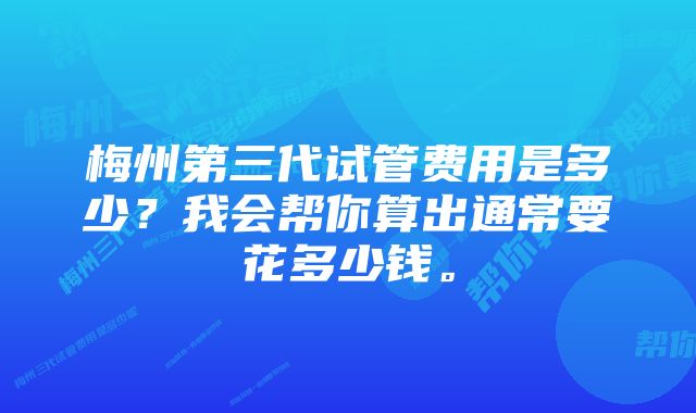 梅州第三代试管费用是多少？我会帮你算出通常要花多少钱。