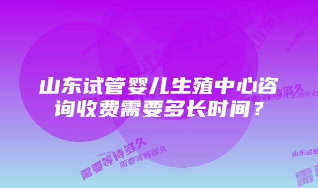 山东试管婴儿生殖中心咨询收费需要多长时间？