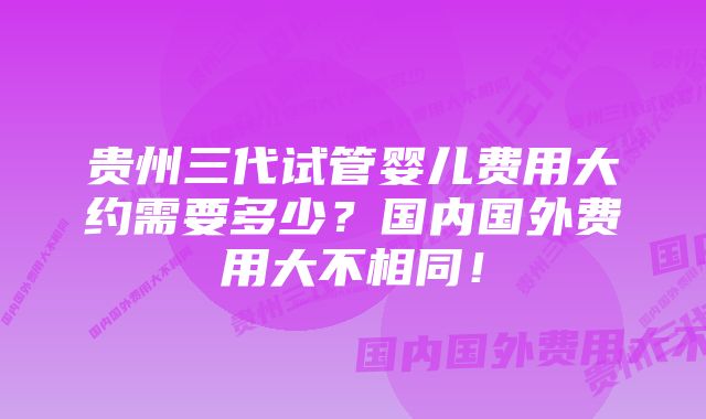 贵州三代试管婴儿费用大约需要多少？国内国外费用大不相同！