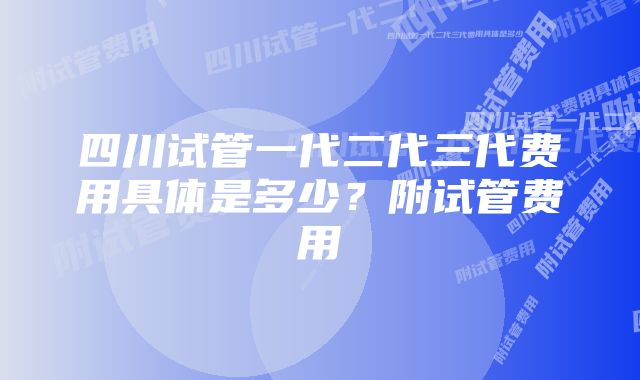 四川试管一代二代三代费用具体是多少？附试管费用