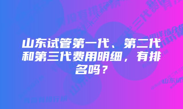 山东试管第一代、第二代和第三代费用明细，有排名吗？