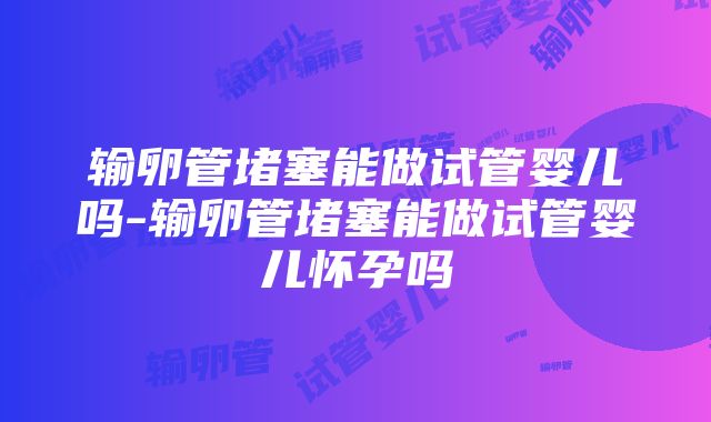 输卵管堵塞能做试管婴儿吗-输卵管堵塞能做试管婴儿怀孕吗