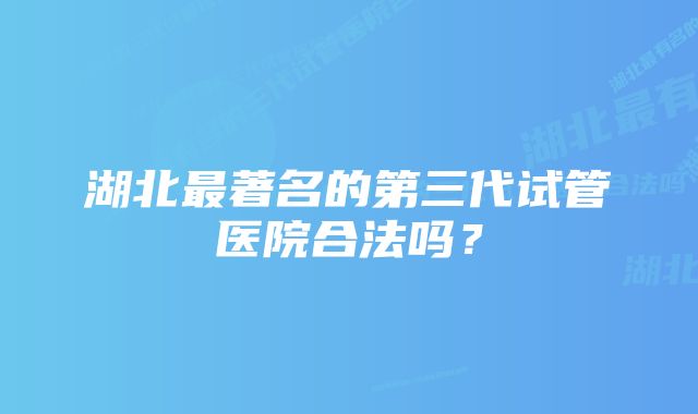 湖北最著名的第三代试管医院合法吗？