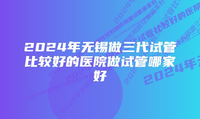 2024年无锡做三代试管比较好的医院做试管哪家好