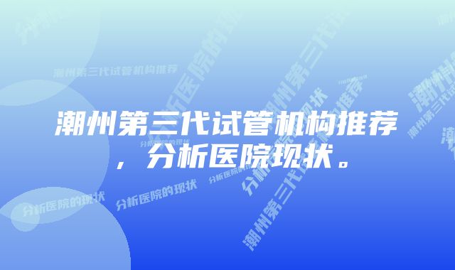 潮州第三代试管机构推荐，分析医院现状。