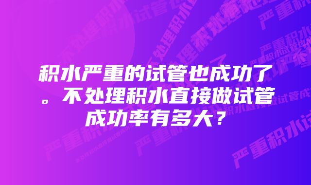 积水严重的试管也成功了。不处理积水直接做试管成功率有多大？