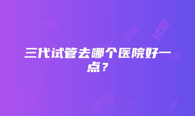 三代试管去哪个医院好一点？