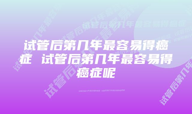 试管后第几年最容易得癌症 试管后第几年最容易得癌症呢