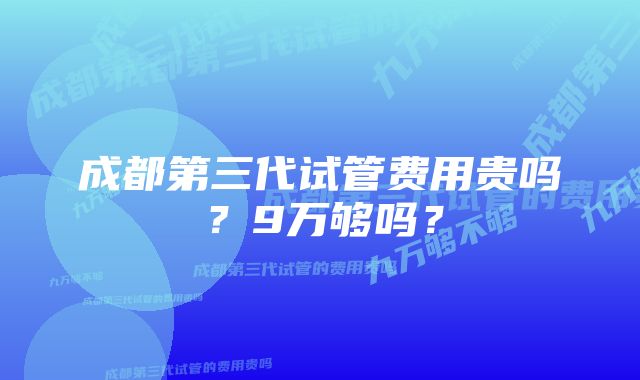 成都第三代试管费用贵吗？9万够吗？