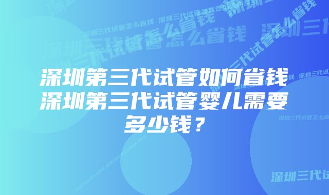 深圳第三代试管如何省钱深圳第三代试管婴儿需要多少钱？