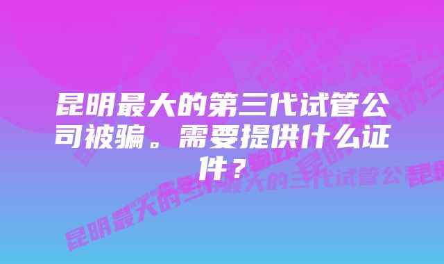 昆明最大的第三代试管公司被骗。需要提供什么证件？