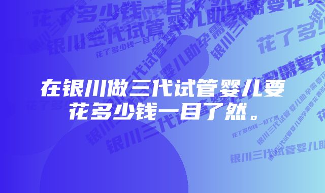 在银川做三代试管婴儿要花多少钱一目了然。