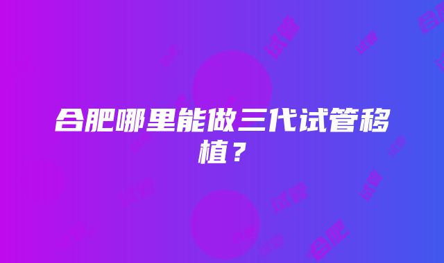 合肥哪里能做三代试管移植？