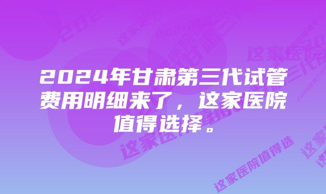 2024年甘肃第三代试管费用明细来了，这家医院值得选择。