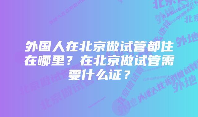 外国人在北京做试管都住在哪里？在北京做试管需要什么证？