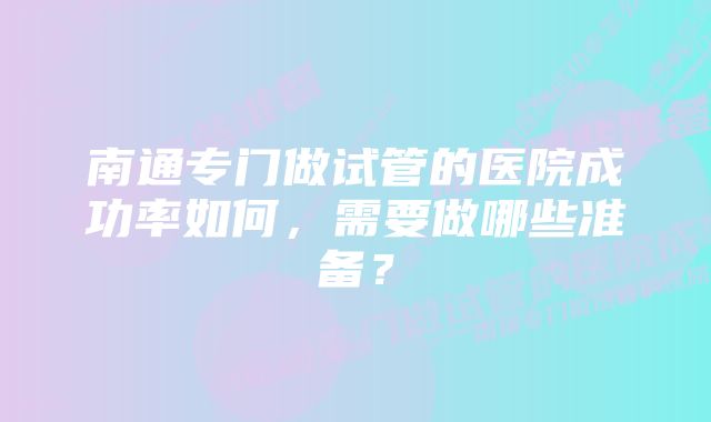 南通专门做试管的医院成功率如何，需要做哪些准备？