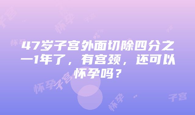 47岁子宫外面切除四分之一1年了，有宫颈，还可以怀孕吗？