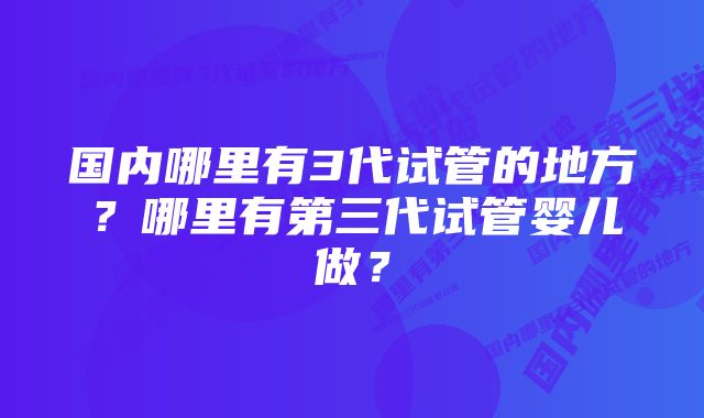 国内哪里有3代试管的地方？哪里有第三代试管婴儿做？