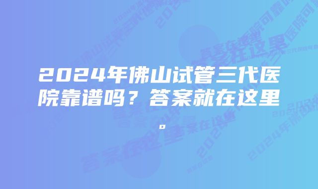 2024年佛山试管三代医院靠谱吗？答案就在这里。