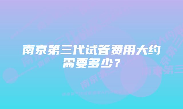 南京第三代试管费用大约需要多少？