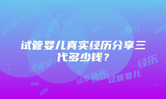 试管婴儿真实经历分享三代多少钱？