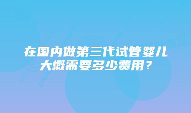 在国内做第三代试管婴儿大概需要多少费用？