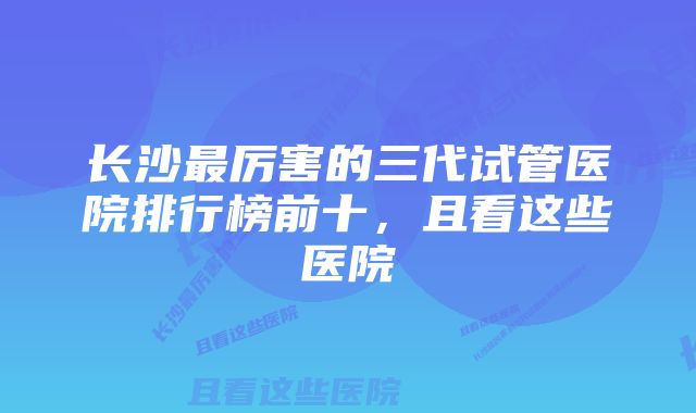 长沙最厉害的三代试管医院排行榜前十，且看这些医院