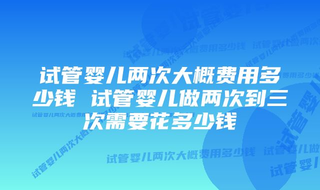 试管婴儿两次大概费用多少钱 试管婴儿做两次到三次需要花多少钱