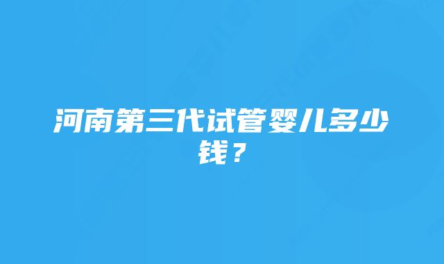 河南第三代试管婴儿多少钱？