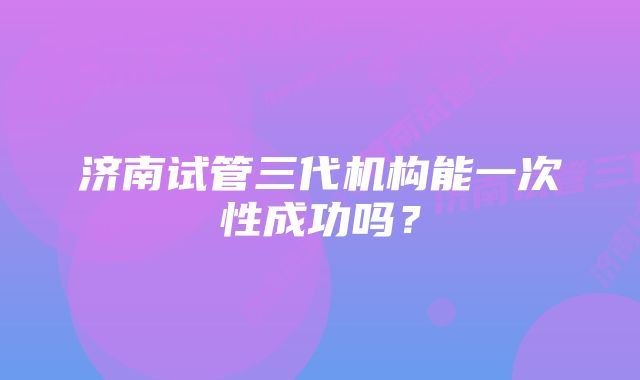 济南试管三代机构能一次性成功吗？