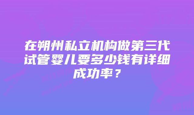 在朔州私立机构做第三代试管婴儿要多少钱有详细成功率？