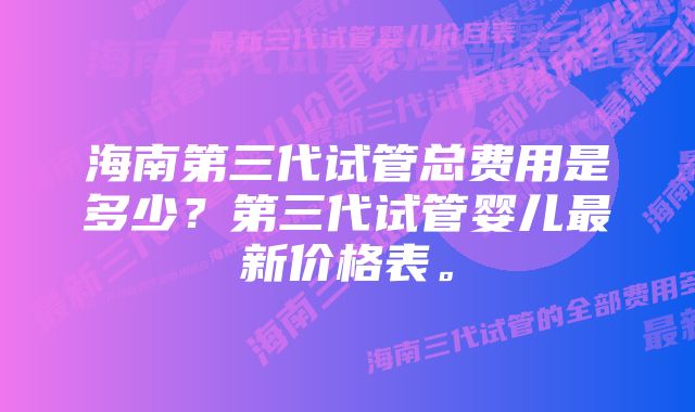 海南第三代试管总费用是多少？第三代试管婴儿最新价格表。