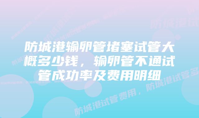 防城港输卵管堵塞试管大概多少钱，输卵管不通试管成功率及费用明细