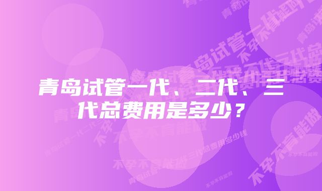 青岛试管一代、二代、三代总费用是多少？