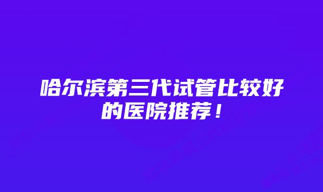 哈尔滨第三代试管比较好的医院推荐！